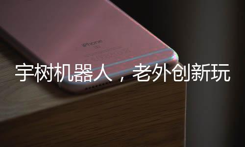 宇樹機器人，老外創(chuàng)新玩法，掀起熱潮