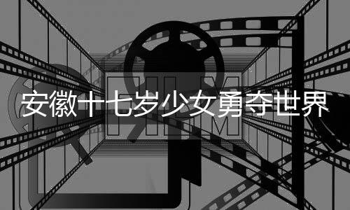 安徽十七歲少女勇奪世界冠軍，天才少女的輝煌之旅