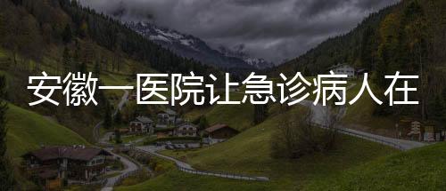 安徽一醫(yī)院讓急診病人在普通采血窗口抽血？院方回應(yīng)