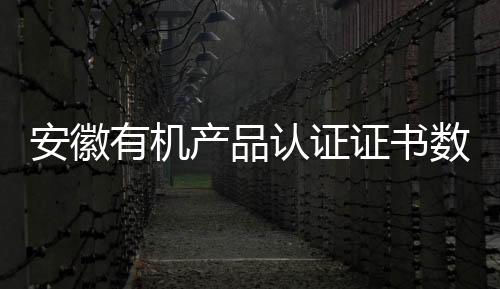 安徽有機(jī)產(chǎn)品認(rèn)證證書(shū)數(shù)量躍居全國(guó)第一