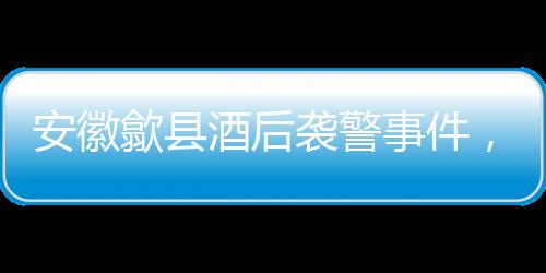 安徽歙縣酒后襲警事件，三人被依法刑事拘留