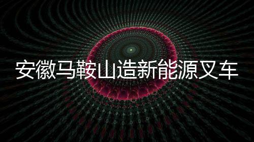 安徽馬鞍山造新能源叉車如何從鄭蒲港走向世界？