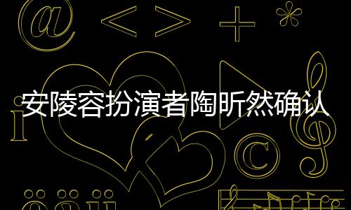 安陵容扮演者陶昕然確認(rèn)已離婚，娛樂圈又傳情感變動(dòng)新聞