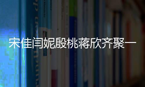 宋佳閆妮殷桃蔣欣齊聚一堂，媽媽四次方的魅力閃耀全場！