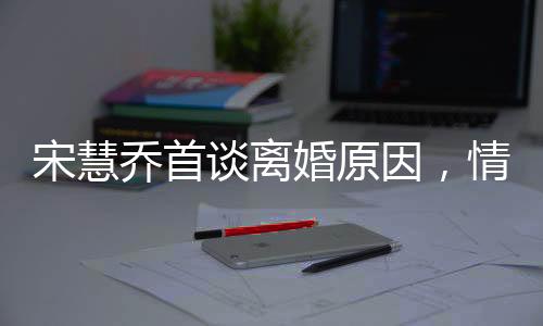 宋慧喬首談離婚原因，情感裂痕難以修補(bǔ)，透露背后深層次原因