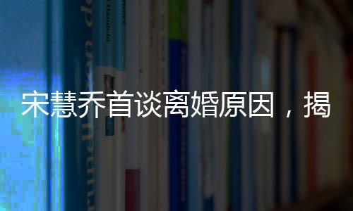 宋慧喬首談離婚原因，揭開背后的真相與反思