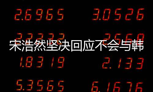 宋浩然堅(jiān)決回應(yīng)不會(huì)與韓安冉離婚，堅(jiān)守婚姻承諾
