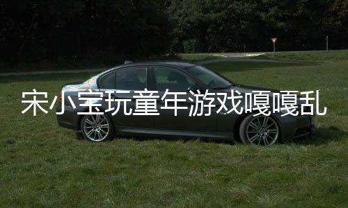 宋小寶玩童年游戲嘎嘎亂殺，再現(xiàn)經(jīng)典童趣無(wú)限