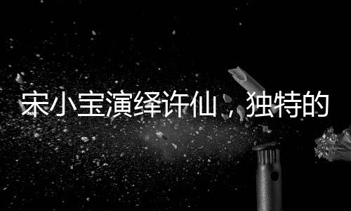 宋小寶演繹許仙，獨(dú)特的詮釋如同酒壇子般醇厚魅力無限