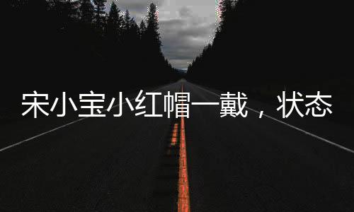 宋小寶小紅帽一戴，狀態(tài)拉滿——全面解析宋小寶的舞臺魅力與影響力