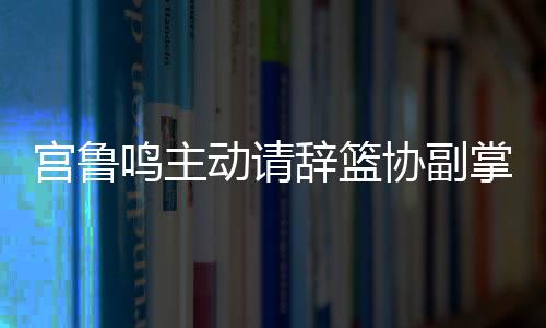宮魯鳴主動(dòng)請(qǐng)辭籃協(xié)副掌門，開(kāi)啟新篇章