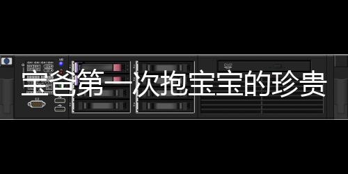 寶爸第一次抱寶寶的珍貴瞬間，四肢僵硬，滿頭大汗的父愛體現(xiàn)