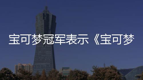 寶可夢(mèng)冠軍表示《寶可夢(mèng)冠軍》將會(huì)改變競(jìng)技賽事格局