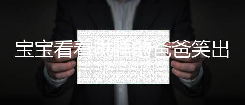 寶寶看著哄睡的爸爸笑出了聲——溫馨家庭中的親子時光