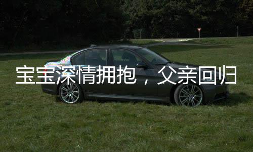 寶寶深情擁抱，父親回歸時(shí)的驚喜轉(zhuǎn)變，九個(gè)月孩子的奇妙表情展現(xiàn)
