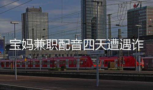 寶媽兼職配音四天遭遇詐騙，損失高達六十六萬