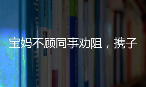 寶媽不顧同事勸阻，攜子赴機(jī)械廠上班——職場(chǎng)媽媽的艱難抉擇
