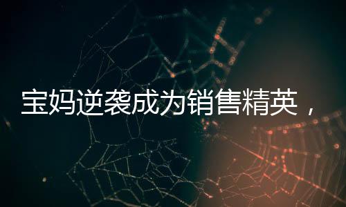 寶媽逆襲成為銷售精英，一年賣房158套年薪百萬