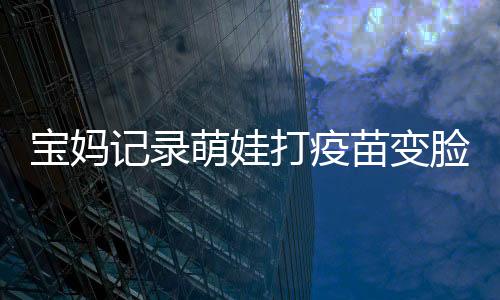 寶媽記錄萌娃打疫苗變臉?biāo)查g，寶寶成長(zhǎng)中的一次珍貴經(jīng)歷