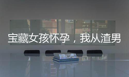 寶藏女孩懷孕，我從渣男變成奶爸