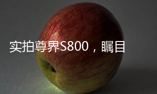 實(shí)拍尊界S800，矚目之作的多角度展現(xiàn)