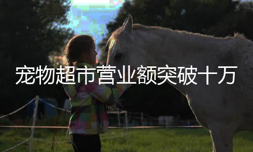 寵物超市營(yíng)業(yè)額突破十萬(wàn)大關(guān)，繁榮背后的行業(yè)洞察