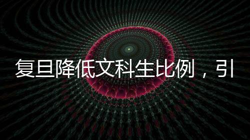 復旦降低文科生比例，引發(fā)高校教育結(jié)構(gòu)深度調(diào)整的探討