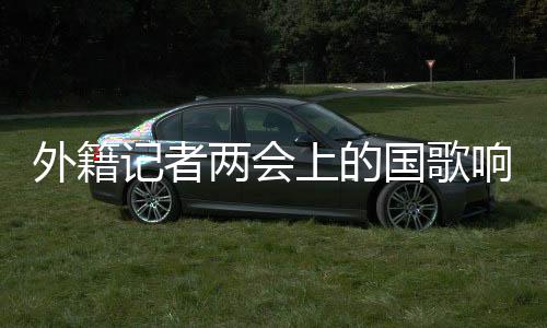 外籍記者兩會(huì)上的國歌響起，記者的經(jīng)歷與思考