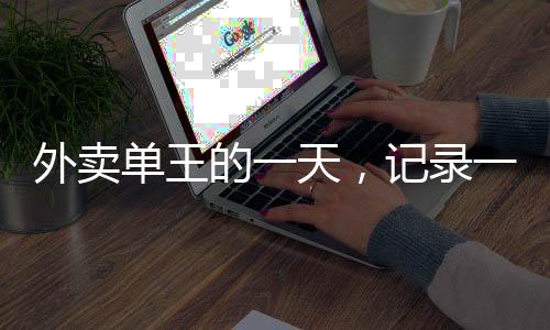 外賣單王的一天，記錄一位外賣騎手送出80單的非凡經(jīng)歷