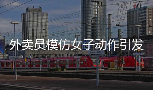 外賣員模仿女子動(dòng)作引發(fā)沖突，遭遇追著罵砸事件
