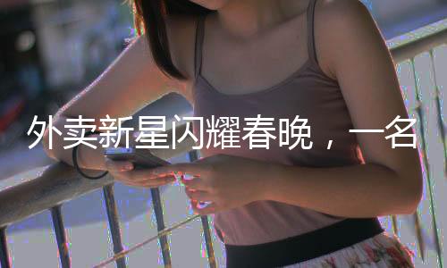 外賣新星閃耀春晚，一名外賣員的春晚之路