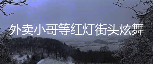 外賣小哥等紅燈街頭炫舞，平凡之中展現(xiàn)非凡才華