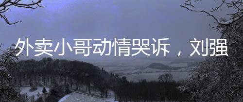 外賣小哥動情哭訴，劉強東雪中送炭引熱議