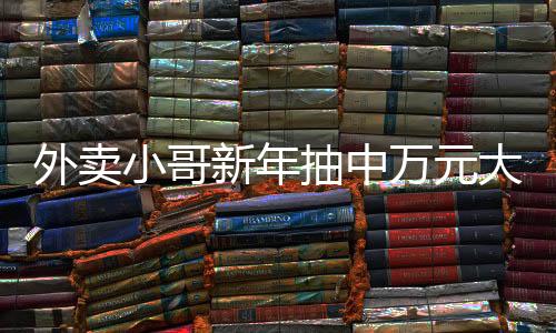 外賣小哥新年抽中萬元大獎(jiǎng)，勵(lì)志故事中的幸運(yùn)兒