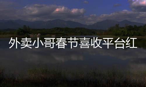 外賣小哥春節(jié)喜收平臺紅包，溫暖節(jié)日傳遞正能量