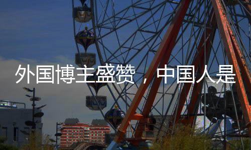外國博主盛贊，中國人是地球上最好的人