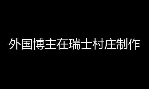 外國(guó)博主在瑞士村莊制作中國(guó)鍋貼，跨文化美食之旅