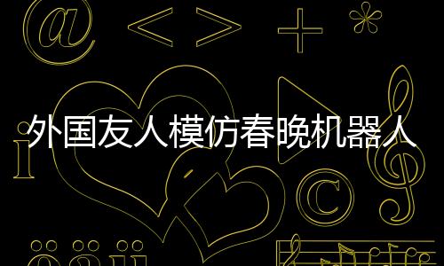 外國友人模仿春晚機器人扭秧歌，創(chuàng)新演繹顯抽象藝術之美