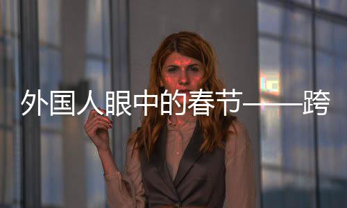 外國人眼中的春節(jié)——跨越文化的節(jié)日體驗