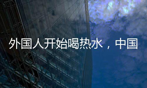 外國人開始喝熱水，中國朋友的關(guān)心背后所蘊含的文化深意
