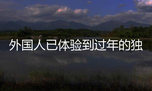 外國人已體驗到過年的獨特魅力——中國年味三件套系列體驗活動綜述