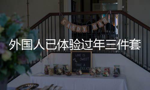 外國人已體驗過年三件套，新潮流跨越國界，傳遞中華文化魅力