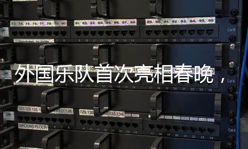 外國樂隊首次亮相春晚，揭秘驚艷全球之夜的背后故事