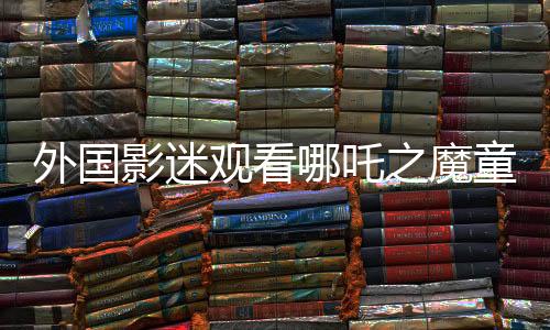 外國影迷觀看哪吒之魔童降世第二部感動(dòng)落淚，文化共鳴跨越國界