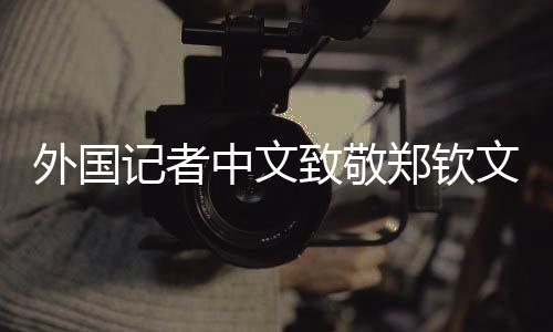 外國(guó)記者中文致敬鄭欽文，跨文化交流之美