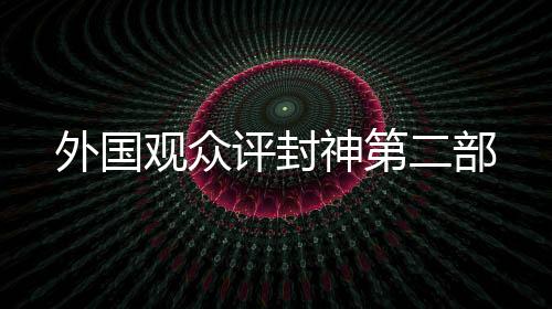 外國(guó)觀眾評(píng)封神第二部