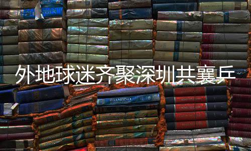 外地球迷齊聚深圳共襄乒乓球亞洲杯盛舉