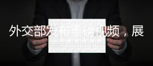 外交部發(fā)布重磅視頻，展示中國(guó)外交新動(dòng)向與多元成果