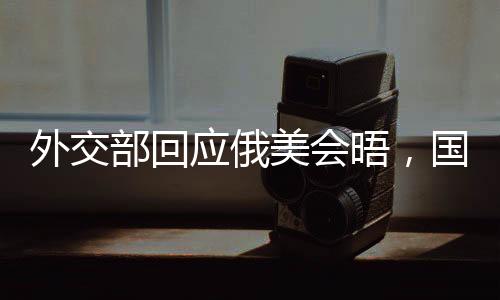 外交部回應(yīng)俄美會晤，國際社會期待積極成果