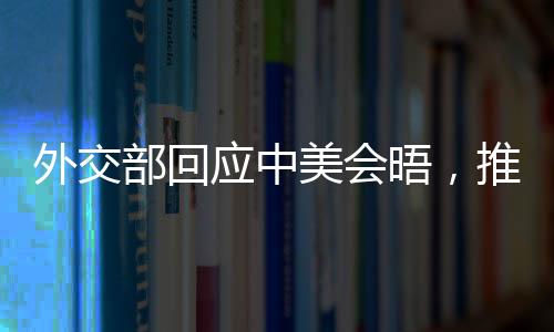 外交部回應(yīng)中美會晤，推動雙方關(guān)系重回正軌，尋求互利共贏